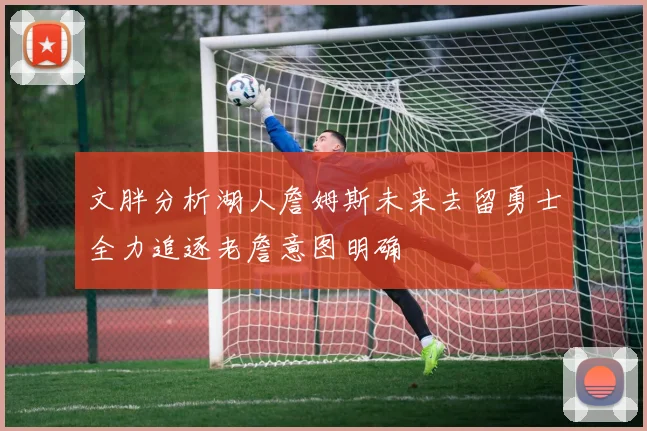 文胖分析湖人詹姆斯未来去留勇士全力追逐老詹意图明确