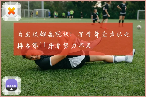 马龙谈雄鹿现状：字母哥全力以赴排名第11并非努力不足