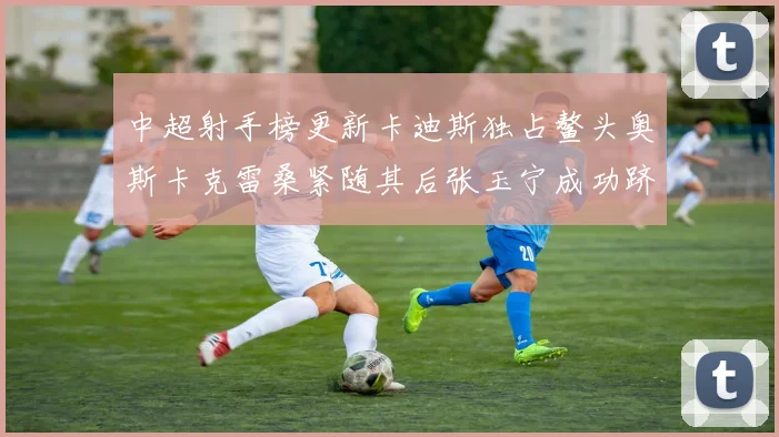 中超射手榜更新卡迪斯独占鳌头奥斯卡克雷桑紧随其后张玉宁成功跻身前十