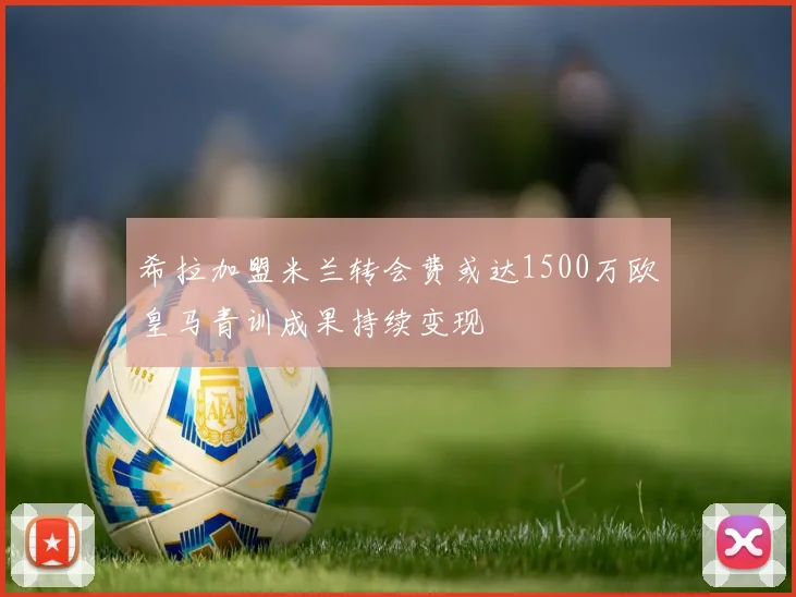 希拉加盟米兰转会费或达1500万欧皇马青训成果持续变现