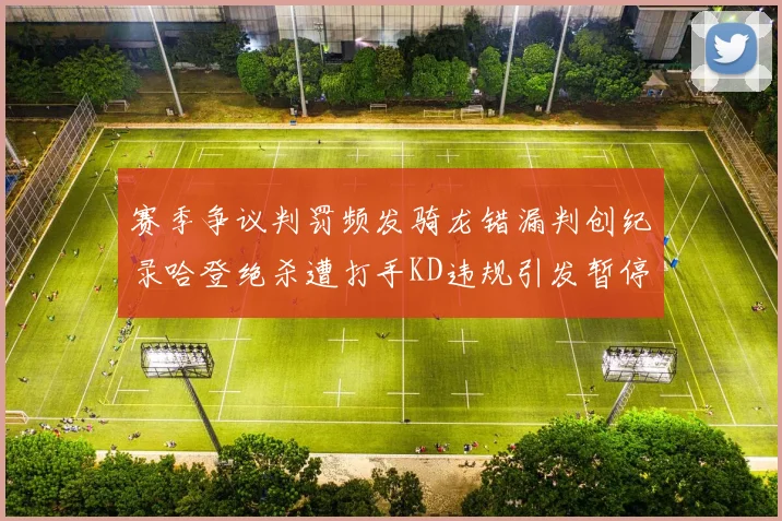 赛季争议判罚频发骑龙错漏判创纪录哈登绝杀遭打手KD违规引发暂停风波