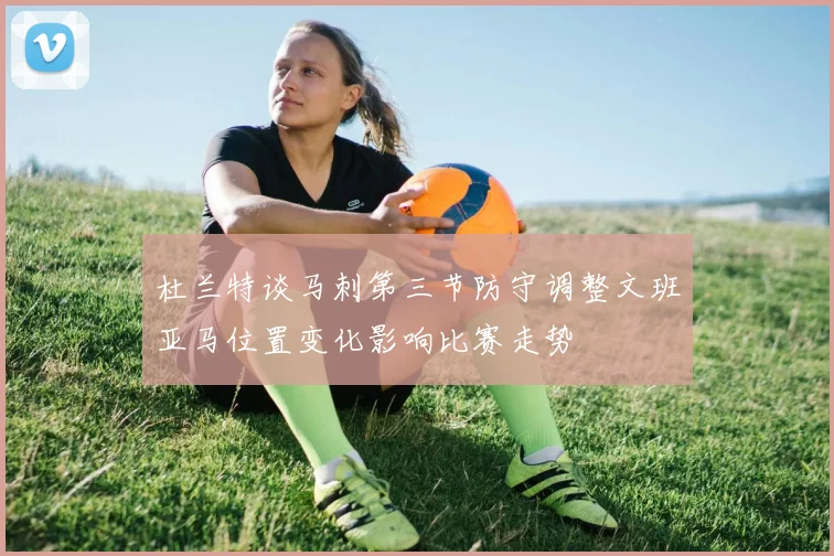 杜兰特谈马刺第三节防守调整文班亚马位置变化影响比赛走势