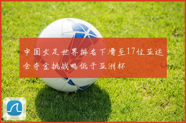 中国女足世界排名下滑至17位亚运会夺金挑战略低于亚洲杯