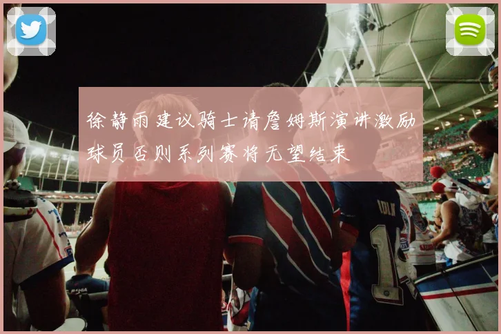 徐静雨建议骑士请詹姆斯演讲激励球员否则系列赛将无望结束