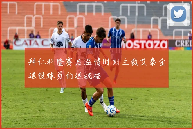 拜仁科隆赛后温情时刻主裁艾泰金退役球员们送祝福