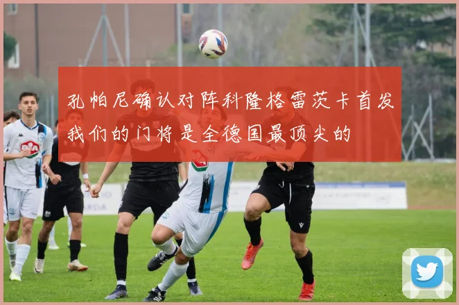 孔帕尼确认对阵科隆格雷茨卡首发我们的门将是全德国最顶尖的