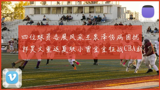 四位球员各展风采王泉泽伤病困扰郭昊文重返夏联小曾金金征战CBA新赛季