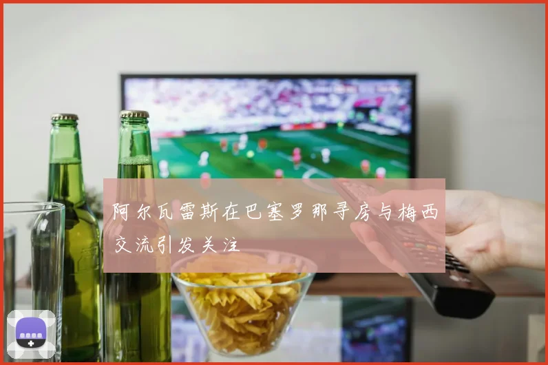 阿尔瓦雷斯在巴塞罗那寻房与梅西交流引发关注