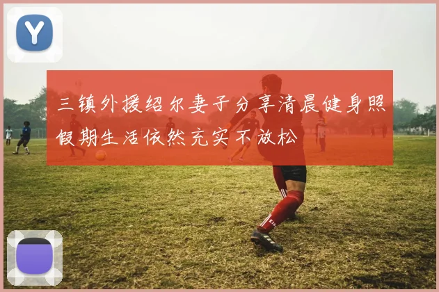 三镇外援绍尔妻子分享清晨健身照假期生活依然充实不放松